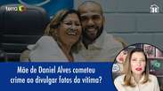 Mãe de Daniel Alves cometeu crime ao divulgar fotos de vítima?