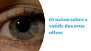 10 mitos sobre a saúde dos seus olhos